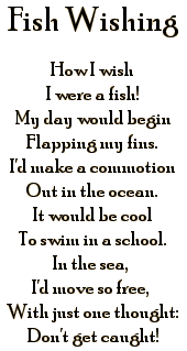 FISH WISHING: How I wish I were a fish! My day would begin Flapping my fins. I'd make a commotion Out in the ocean. It would be cool To swim in a school. In the sea, I'd move so free, With just one thought: Don't get caught!